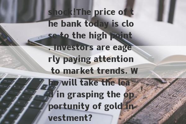 shock!The price of the bank today is close to the high point. Investors are eagerly paying attention to market trends. Who will take the lead in grasping the opportunity of gold investment?