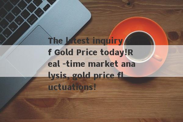 The latest inquiry of Gold Price today!Real -time market analysis, gold price fluctuations!