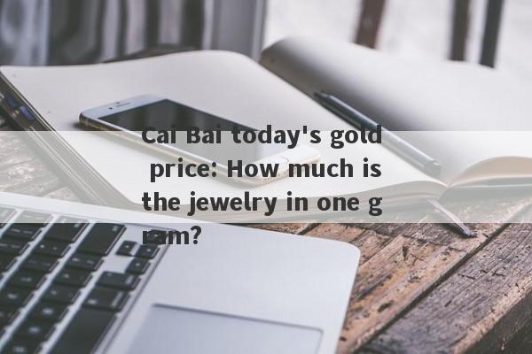 Cai Bai today's gold price: How much is the jewelry in one gram?