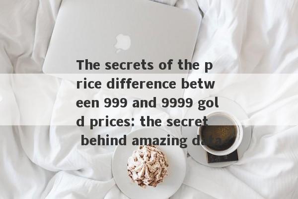 The secrets of the price difference between 999 and 9999 gold prices: the secret behind amazing data