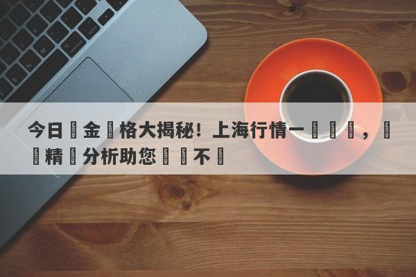 今日黃金價格大揭秘！上海行情一覽無遺，絕對精準分析助您穩賺不虧