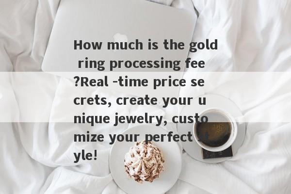 How much is the gold ring processing fee?Real -time price secrets, create your unique jewelry, customize your perfect style!