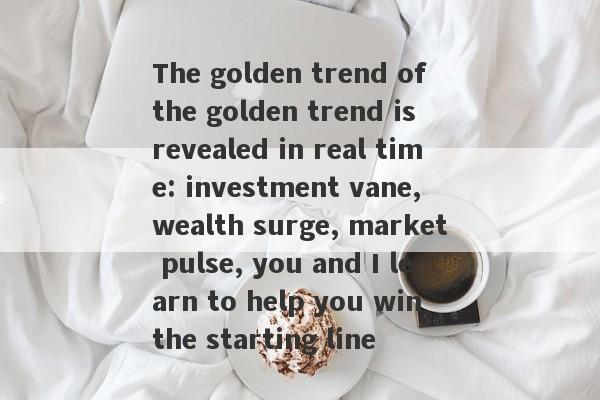 The golden trend of the golden trend is revealed in real time: investment vane, wealth surge, market pulse, you and I learn to help you win the starting line