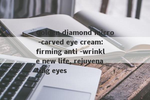 Golden diamond micro -carved eye cream: firming anti -wrinkle new life, rejuvenating eyes