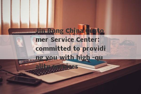 Jin Rong China Customer Service Center: committed to providing you with high -quality services