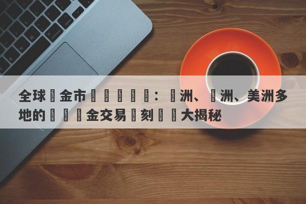 全球黃金市場開盤時間：亞洲、歐洲、美洲多地的國際黃金交易時刻匯總大揭秘