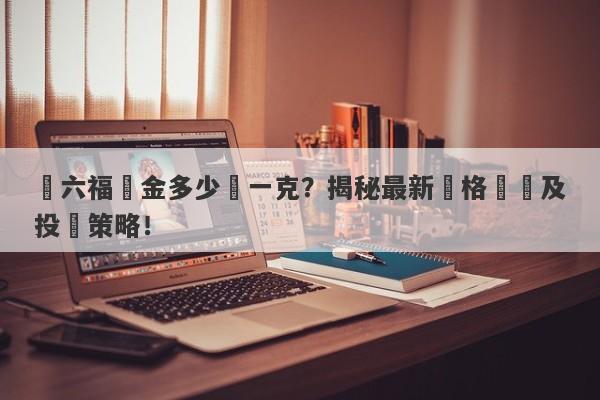 週六福黃金多少錢一克？揭秘最新價格變動及投資策略！