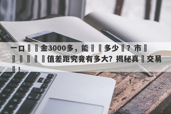 一口價黃金3000多，能兌換多少錢？市場價與實際價值差距究竟有多大？揭秘真實交易價！