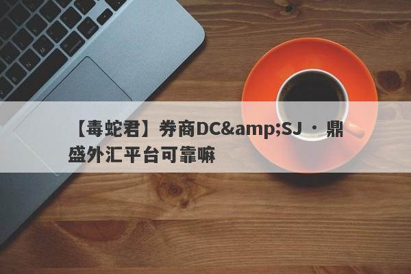 【毒蛇君】券商DC&SJ · 鼎盛外汇平台可靠嘛
