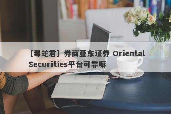 【毒蛇君】券商亚东证券 Oriental Securities平台可靠嘛
