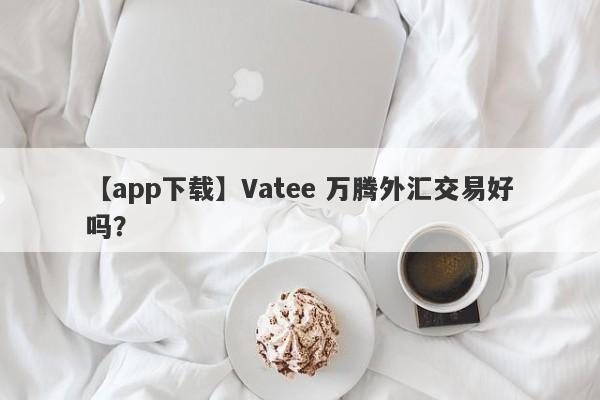 【app下载】Vatee 万腾外汇交易好吗？
