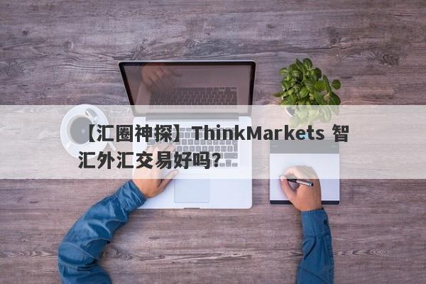 【汇圈神探】ThinkMarkets 智汇外汇交易好吗？
