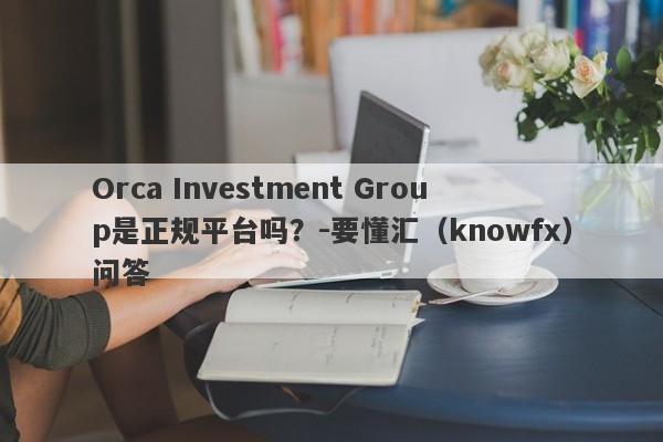 Orca Investment Group是正规平台吗？-要懂汇（knowfx）问答