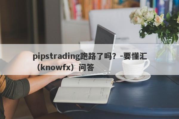 pipstrading跑路了吗？-要懂汇（knowfx）问答