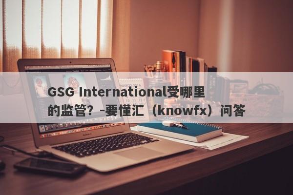 GSG International受哪里的监管？-要懂汇（knowfx）问答