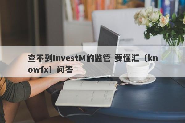 查不到InvestM的监管-要懂汇（knowfx）问答