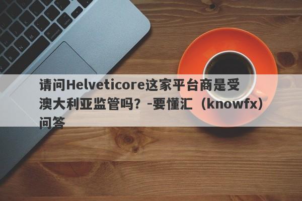 请问Helveticore这家平台商是受澳大利亚监管吗？-要懂汇（knowfx）问答