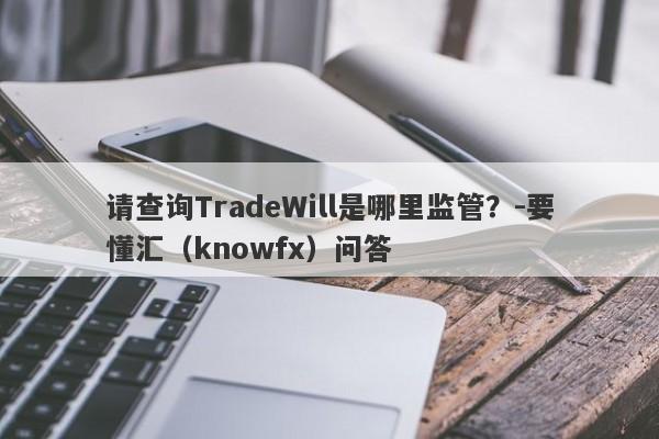 请查询TradeWill是哪里监管？-要懂汇（knowfx）问答