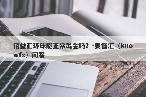 佰益汇环球能正常出金吗？-要懂汇（knowfx）问答