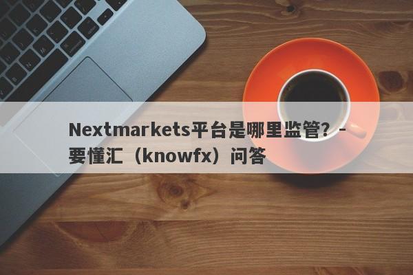 Nextmarkets平台是哪里监管？-要懂汇（knowfx）问答