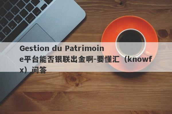 Gestion du Patrimoine平台能否银联出金啊-要懂汇（knowfx）问答