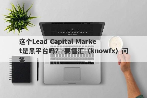 这个Lead Capital Market是黑平台吗？-要懂汇（knowfx）问答