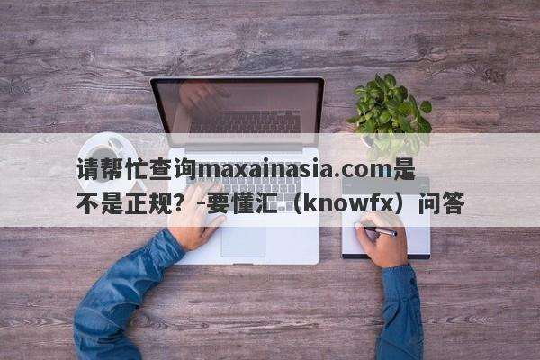 请帮忙查询maxainasia.com是不是正规？-要懂汇（knowfx）问答