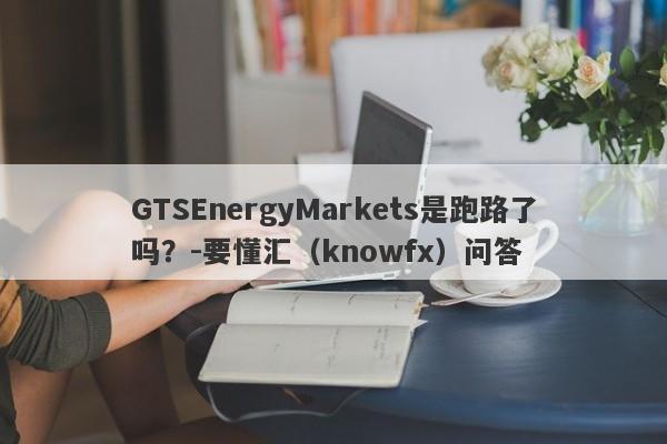 GTSEnergyMarkets是跑路了吗？-要懂汇（knowfx）问答