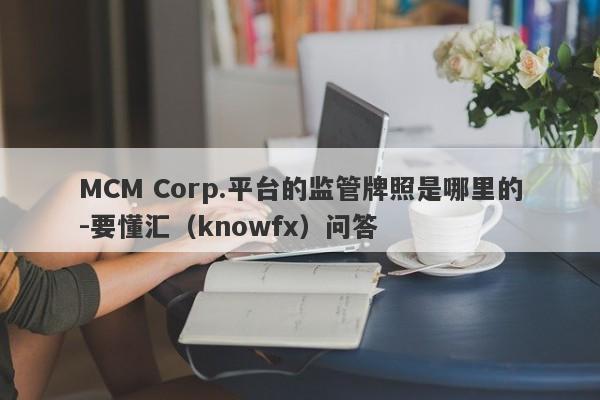 MCM Corp.平台的监管牌照是哪里的-要懂汇（knowfx）问答