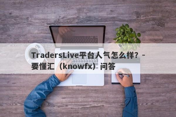 TradersLive平台人气怎么样？-要懂汇（knowfx）问答