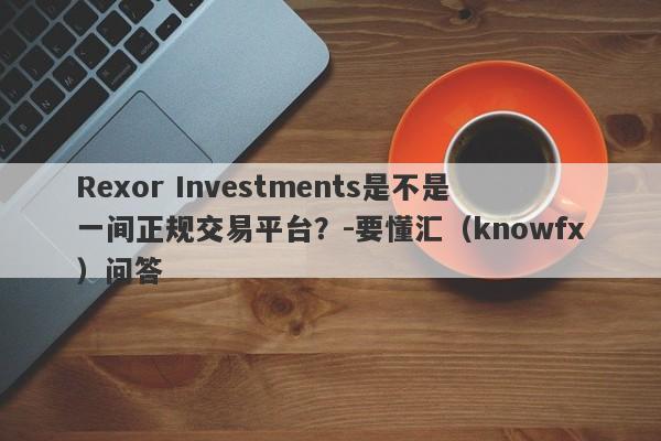 Rexor Investments是不是一间正规交易平台？-要懂汇（knowfx）问答