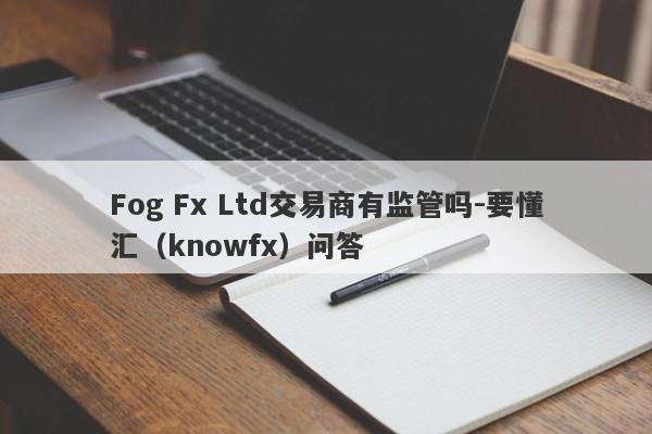 Fog Fx Ltd交易商有监管吗-要懂汇（knowfx）问答