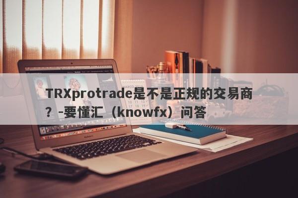 TRXprotrade是不是正规的交易商？-要懂汇（knowfx）问答