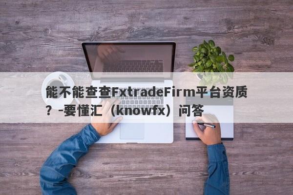 能不能查查FxtradeFirm平台资质？-要懂汇（knowfx）问答