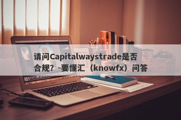 请问Capitalwaystrade是否合规？-要懂汇（knowfx）问答