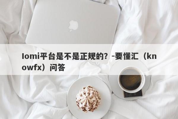 Iomi平台是不是正规的？-要懂汇（knowfx）问答