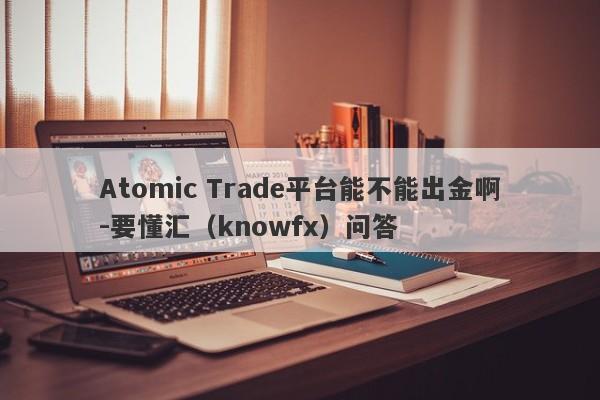 Atomic Trade平台能不能出金啊-要懂汇（knowfx）问答