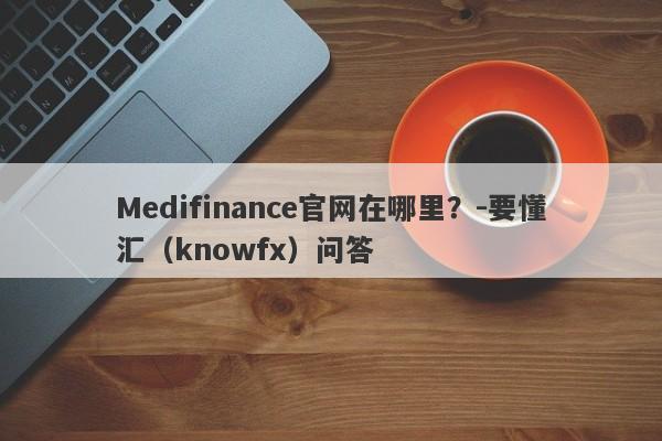 Medifinance官网在哪里？-要懂汇（knowfx）问答