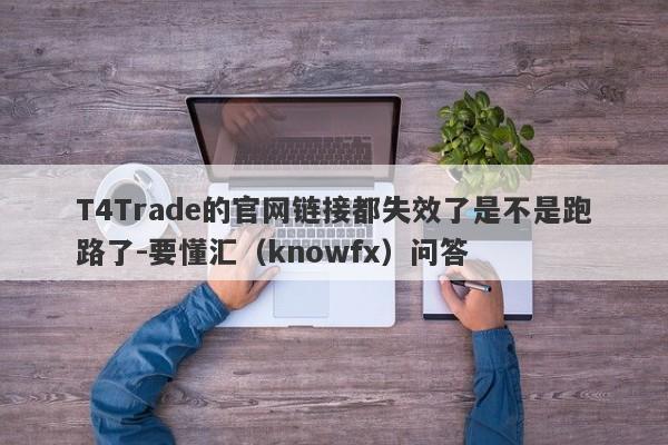 T4Trade的官网链接都失效了是不是跑路了-要懂汇（knowfx）问答