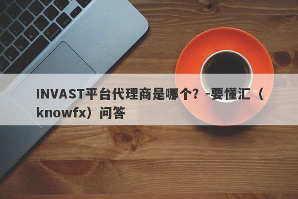 INVAST平台代理商是哪个？-要懂汇（knowfx）问答