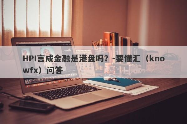 HPI言成金融是港盘吗？-要懂汇（knowfx）问答