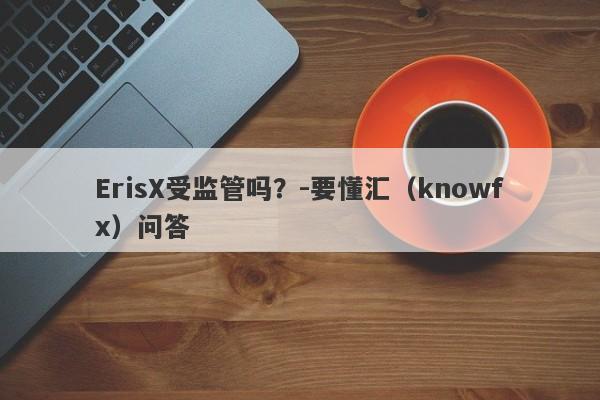 ErisX受监管吗？-要懂汇（knowfx）问答