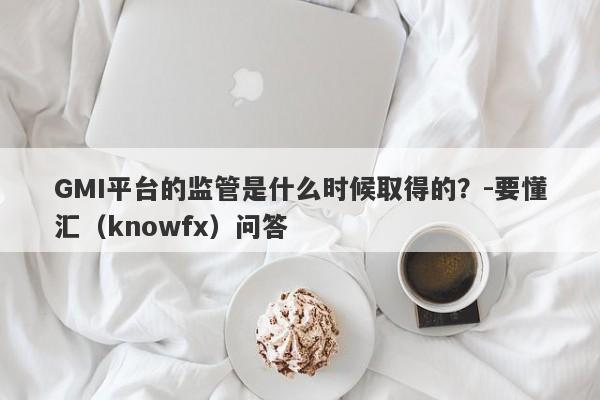 GMI平台的监管是什么时候取得的？-要懂汇（knowfx）问答