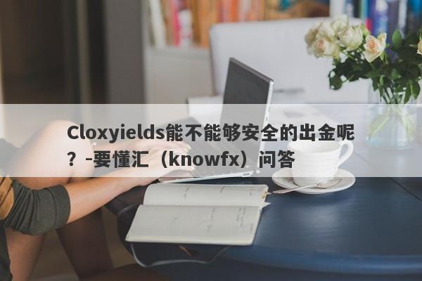 Cloxyields能不能够安全的出金呢？-要懂汇（knowfx）问答