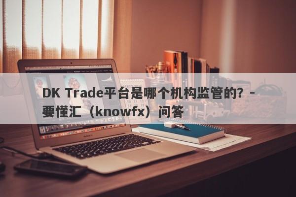 DK Trade平台是哪个机构监管的？-要懂汇（knowfx）问答