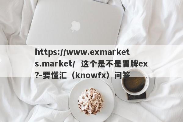 https://www.exmarkets.market/  这个是不是冒牌ex?-要懂汇（knowfx）问答