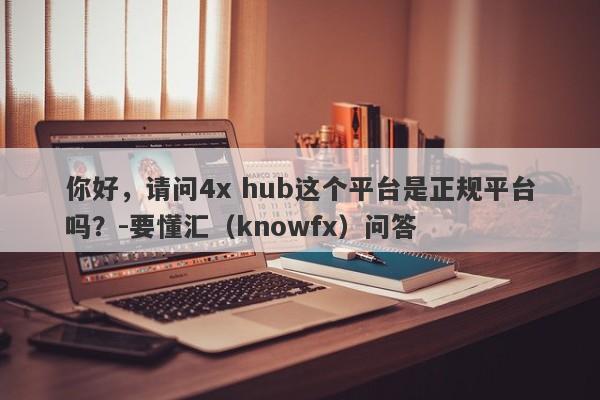 你好，请问4x hub这个平台是正规平台吗？-要懂汇（knowfx）问答