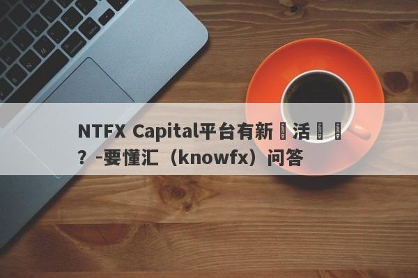 NTFX Capital平台有新戶活動嗎？-要懂汇（knowfx）问答