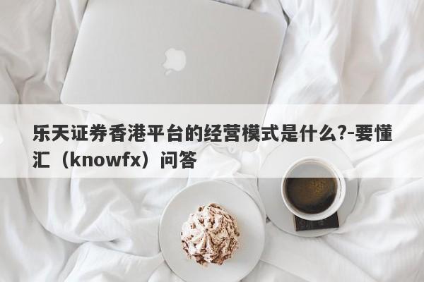 乐天证券香港平台的经营模式是什么?-要懂汇（knowfx）问答