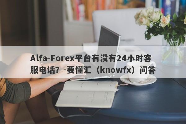 Alfa-Forex平台有没有24小时客服电话？-要懂汇（knowfx）问答